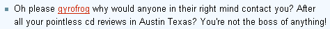 Oh please gyrofrog why would anyone in their right mind contact you? After all your pointless cd reviews in Austin Texas? You're not the boss of anything!…